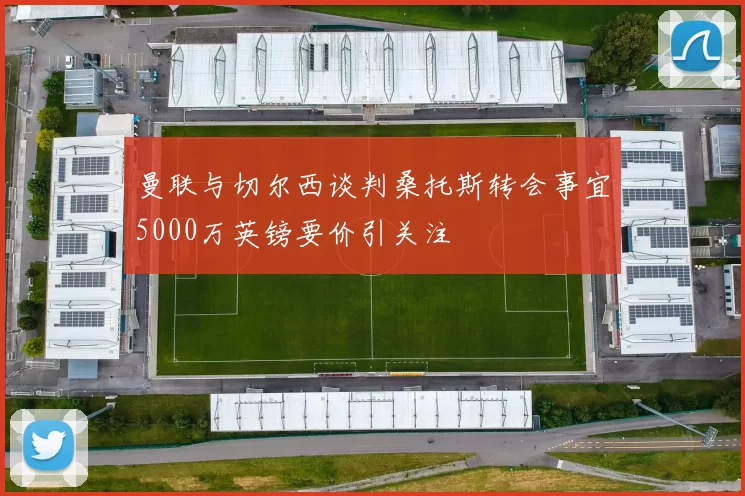 曼联与切尔西谈判桑托斯转会事宜5000万英镑要价引关注