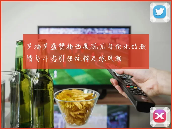 罗梅罗盛赞梅西展现无与伦比的激情与斗志引领纯粹足球风潮